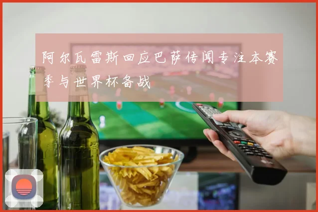 阿尔瓦雷斯回应巴萨传闻专注本赛季与世界杯备战