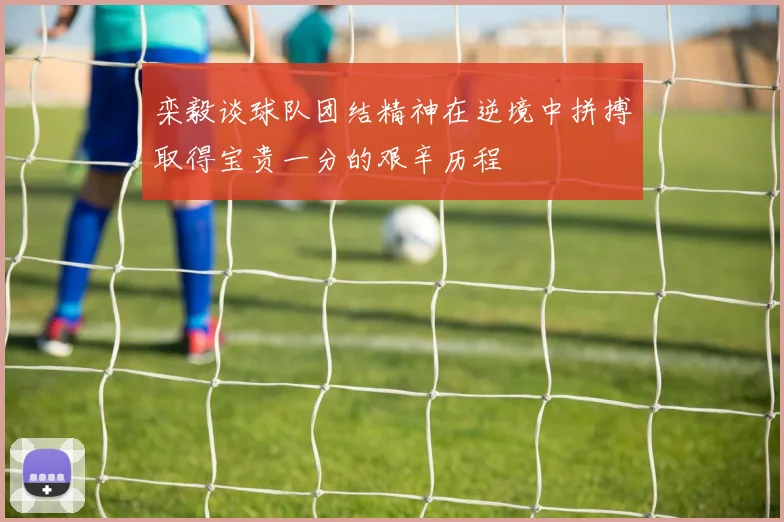栾毅谈球队团结精神在逆境中拼搏取得宝贵一分的艰辛历程