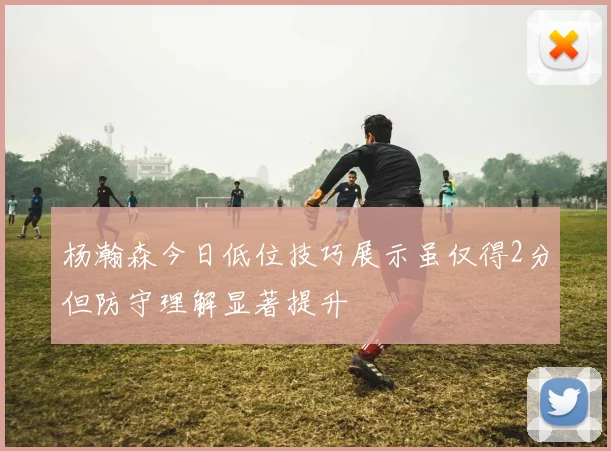 杨瀚森今日低位技巧展示虽仅得2分但防守理解显著提升