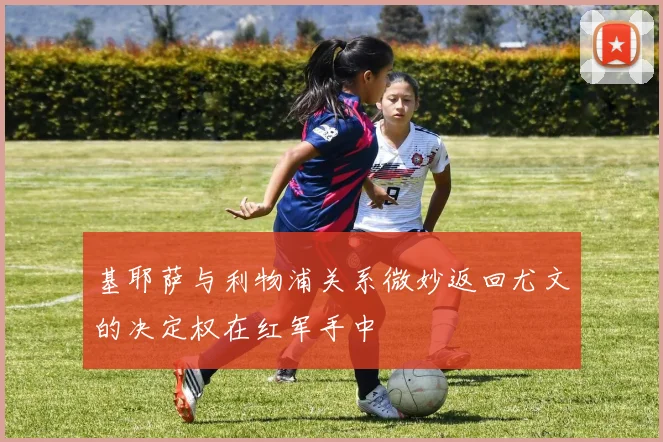 基耶萨与利物浦关系微妙返回尤文的决定权在红军手中