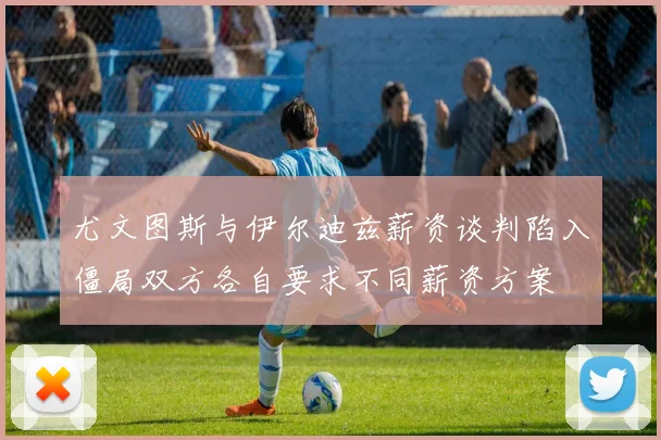 尤文图斯与伊尔迪兹薪资谈判陷入僵局双方各自要求不同薪资方案