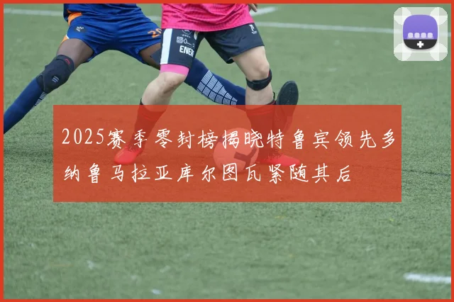 2025赛季零封榜揭晓特鲁宾领先多纳鲁马拉亚库尔图瓦紧随其后