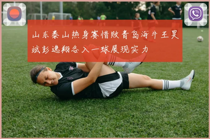 山东泰山热身赛惜败青岛海牛王昊斌彭逸翔各入一球展现实力