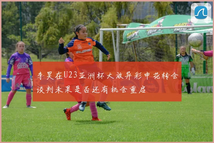 李昊在U23亚洲杯大放异彩申花转会谈判未果是否还有机会重启