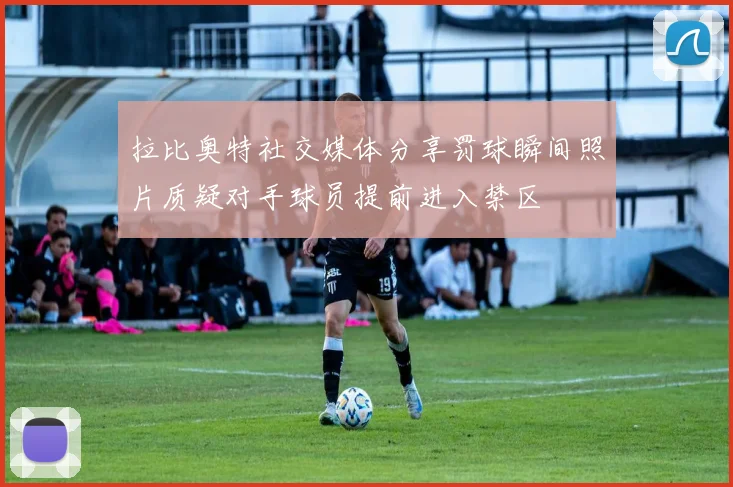 拉比奥特社交媒体分享罚球瞬间照片质疑对手球员提前进入禁区