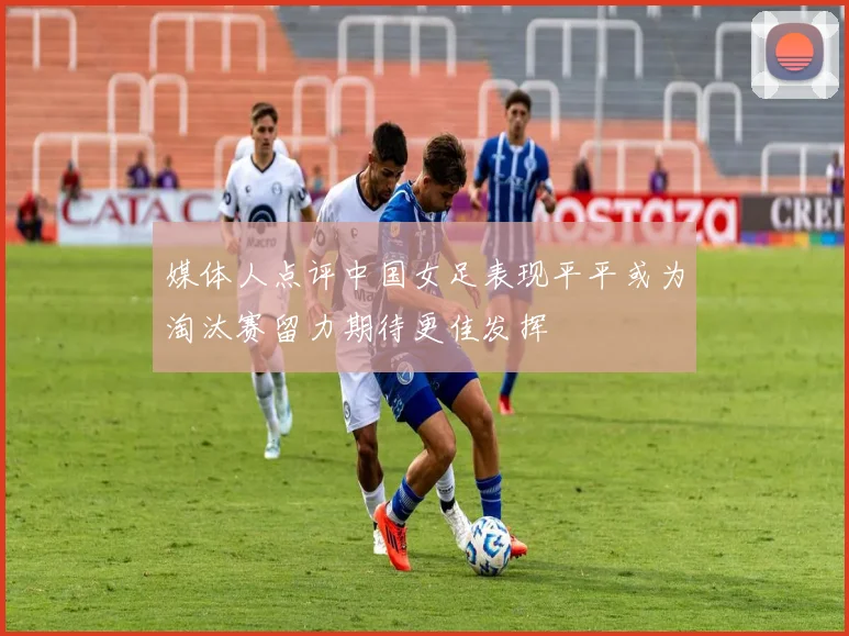 媒体人点评中国女足表现平平或为淘汰赛留力期待更佳发挥