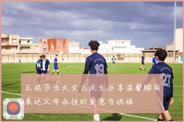 瓦妮莎为大女儿庆生分享温馨瞬间表达父母永恒的爱意与祝福