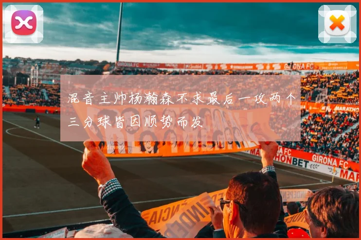 混音主帅杨瀚森不求最后一攻两个三分球皆因顺势而发