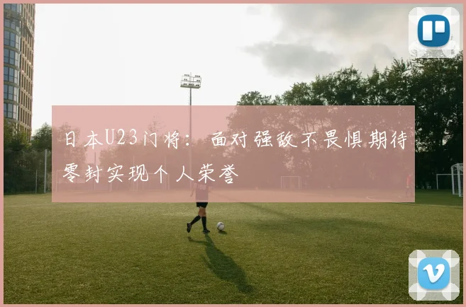 日本U23门将：面对强敌不畏惧期待零封实现个人荣誉