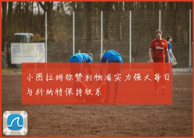 小图拉姆称赞利物浦实力强大每日与科纳特保持联系