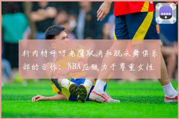 科内特呼吁老鹰取消和脱衣舞俱乐部的合作：NBA应致力于尊重女性