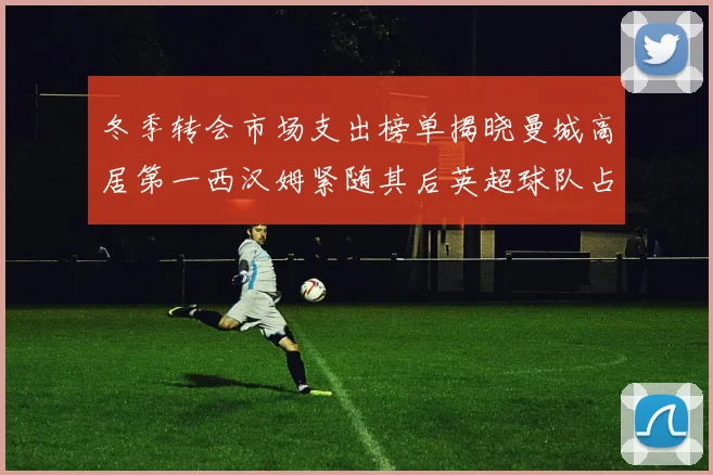 冬季转会市场支出榜单揭晓曼城高居第一西汉姆紧随其后英超球队占据五席
