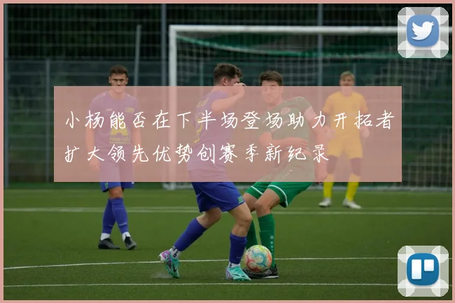 小杨能否在下半场登场助力开拓者扩大领先优势创赛季新纪录