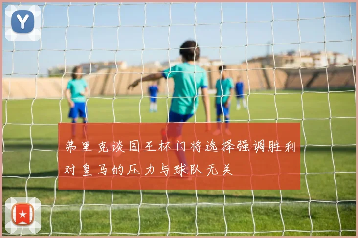 弗里克谈国王杯门将选择强调胜利对皇马的压力与球队无关