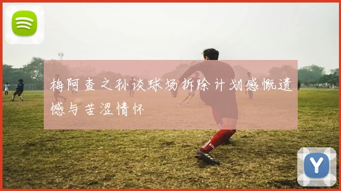 梅阿查之孙谈球场拆除计划感慨遗憾与苦涩情怀