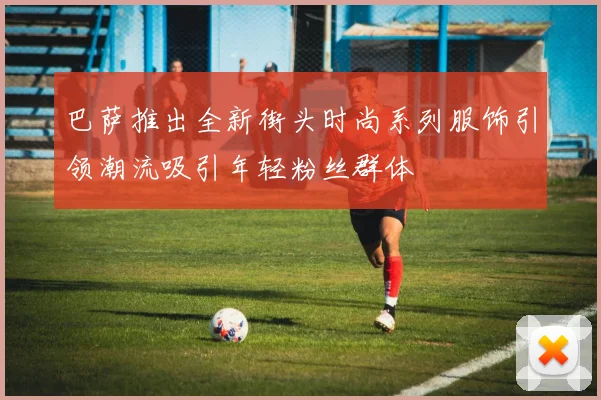 巴萨推出全新街头时尚系列服饰引领潮流吸引年轻粉丝群体