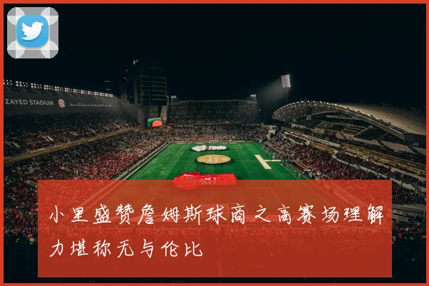 小里盛赞詹姆斯球商之高赛场理解力堪称无与伦比