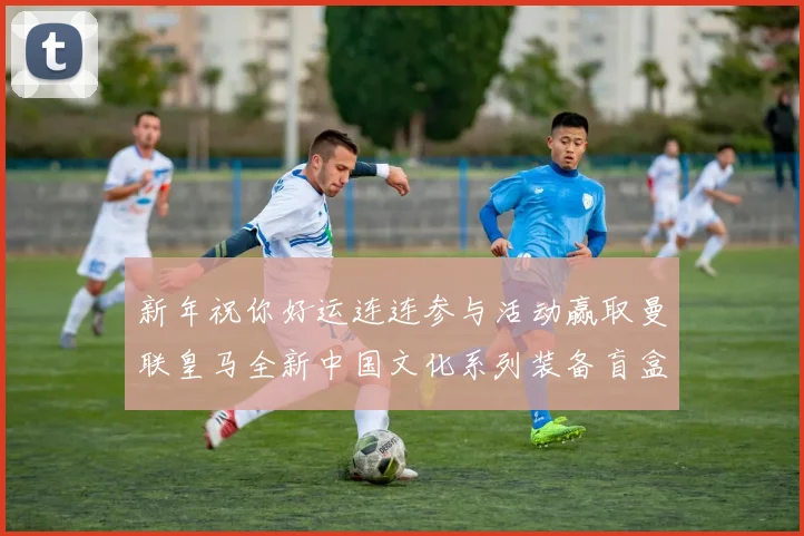 新年祝你好运连连参与活动赢取曼联皇马全新中国文化系列装备盲盒
