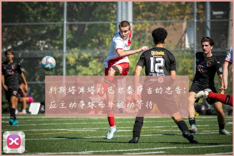 科斯塔库塔对巴尔泰萨吉的忠告：应主动争球而非被动等待