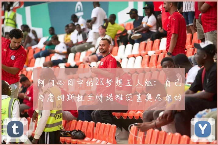 阿门心目中的2K梦想五人组：自己与詹姆斯杜兰特诺维茨基奥尼尔的传奇组合