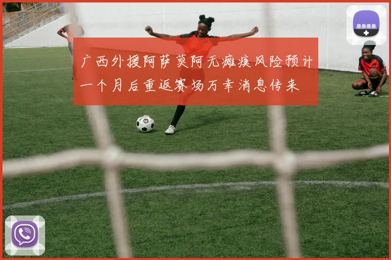 广西外援阿萨莫阿无瘫痪风险预计一个月后重返赛场万幸消息传来