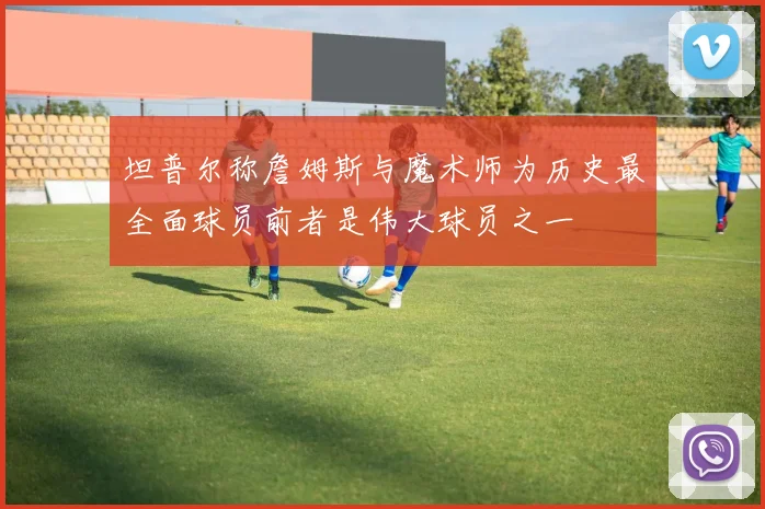 坦普尔称詹姆斯与魔术师为历史最全面球员前者是伟大球员之一