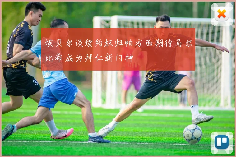 埃贝尔谈续约权归帕方面期待乌尔比希成为拜仁新门神