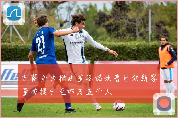 巴萨全力推进重返诺坎普计划新容量将提升至四万五千人