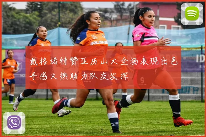 戴格诺特赞亚历山大全场表现出色手感火热助力队友发挥