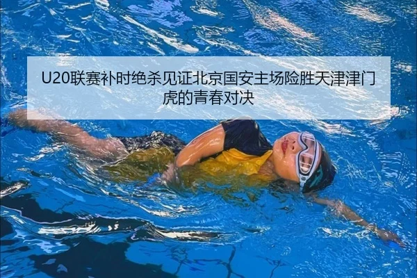 U20联赛补时绝杀见证北京国安主场险胜天津津门虎的青春对决